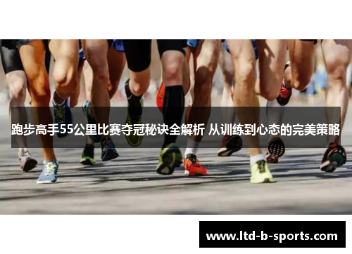 跑步高手55公里比赛夺冠秘诀全解析 从训练到心态的完美策略 跑步高手55公里比赛夺冠秘诀全解析 从训练到心态的完美策略