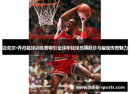 迈克尔·乔丹篮球训练营吸引全球年轻球员踊跃参与展现传奇魅力