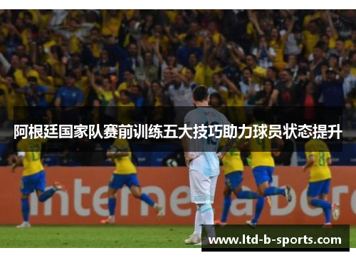 阿根廷国家队赛前训练五大技巧助力球员状态提升 阿根廷国家队赛前训练五大技巧助力球员状态提升