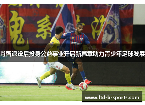 肖智退役后投身公益事业开启新篇章助力青少年足球发展