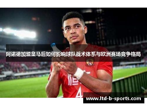 阿诺德加盟皇马后如何影响球队战术体系与欧洲赛场竞争格局