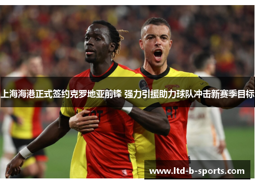 上海海港正式签约克罗地亚前锋 强力引援助力球队冲击新赛季目标