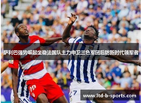 萨利巴强势崛起坐稳法国队主力中卫三色军团后防新时代领军者