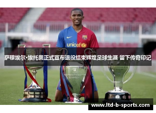 萨穆埃尔·埃托奥正式宣布退役结束辉煌足球生涯 留下传奇印记 萨穆埃尔·埃托奥正式宣布退役结束辉煌足球生涯 留下传奇印记